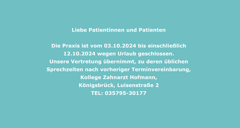 Liebe Patientinnen und Patienten    Die Praxis ist vom 03.10.2024 bis einschließlich 12.10.2024 wegen Urlaub geschlossen. Unsere Vertretung übernimmt, zu deren üblichen Sprechzeiten nach vorheriger Terminvereinbarung, Kollege Zahnarzt Hofmann,  Königsbrück, Luisenstraße 2  TEL: 035795-30177