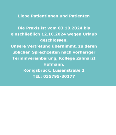 Liebe Patientinnen und Patienten    Die Praxis ist vom 03.10.2024 bis einschließlich 12.10.2024 wegen Urlaub geschlossen. Unsere Vertretung übernimmt, zu deren üblichen Sprechzeiten nach vorheriger Terminvereinbarung, Kollege Zahnarzt Hofmann,  Königsbrück, Luisenstraße 2  TEL: 035795-30177