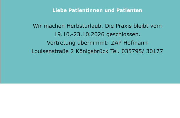 Liebe Patientinnen und Patienten  Wir machen Herbsturlaub. Die Praxis bleibt vom 19.10.-23.10.2026 geschlossen. Vertretung übernimmt: ZAP Hofmann Louisenstraße 2 Königsbrück Tel. 035795/ 30177