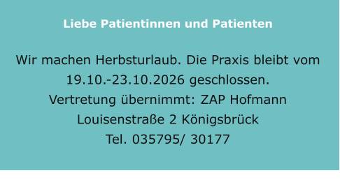 Liebe Patientinnen und Patienten    Wir machen Herbsturlaub. Die Praxis bleibt vom 19.10.-23.10.2026 geschlossen. Vertretung übernimmt: ZAP Hofmann Louisenstraße 2 Königsbrück  Tel. 035795/ 30177
